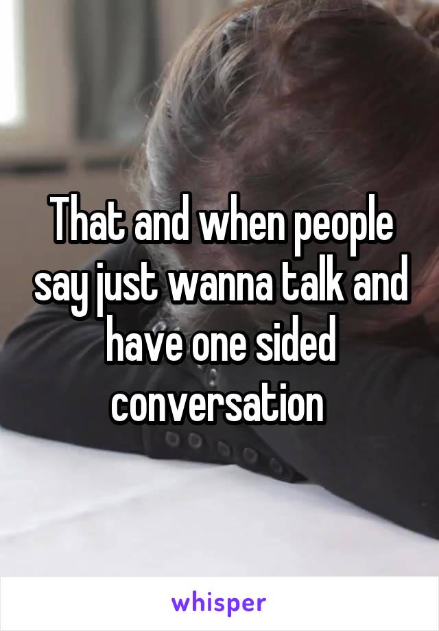 That and when people say just wanna talk and have one sided conversation 