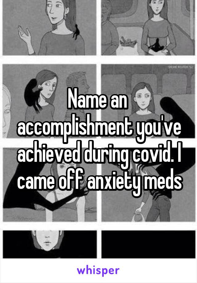 Name an  accomplishment you've achieved during covid. I came off anxiety meds