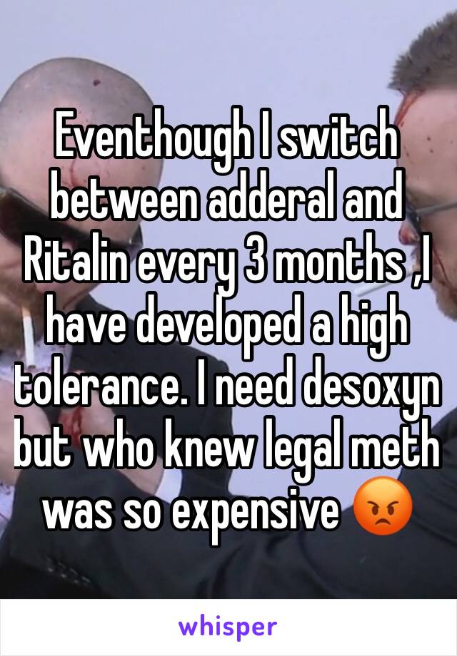 Eventhough I switch between adderal and Ritalin every 3 months ,I have developed a high tolerance. I need desoxyn  but who knew legal meth was so expensive 😡