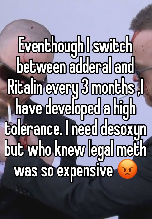 Eventhough I switch between adderal and Ritalin every 3 months ,I have developed a high tolerance. I need desoxyn  but who knew legal meth was so expensive 😡