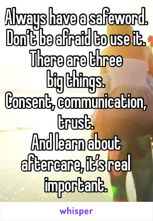 Always have a safeword. 
Don’t be afraid to use it. 
There are three big things.
Consent, communication, trust. 
And learn about aftercare, it’s real important.