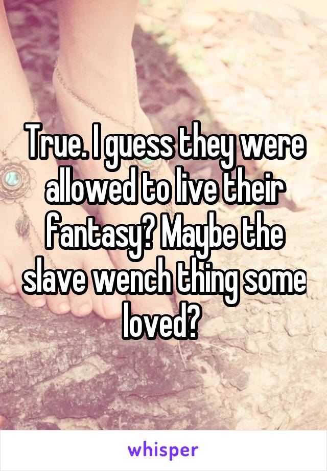 True. I guess they were allowed to live their fantasy? Maybe the slave wench thing some loved? 