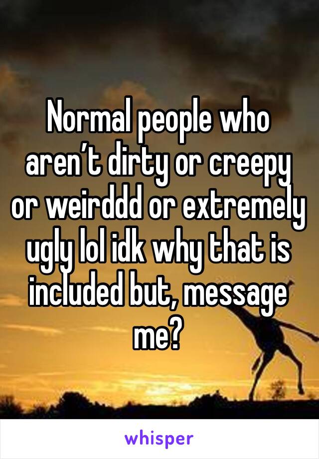 Normal people who aren’t dirty or creepy or weirddd or extremely ugly lol idk why that is included but, message me?