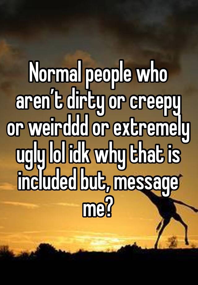 Normal people who aren’t dirty or creepy or weirddd or extremely ugly lol idk why that is included but, message me?