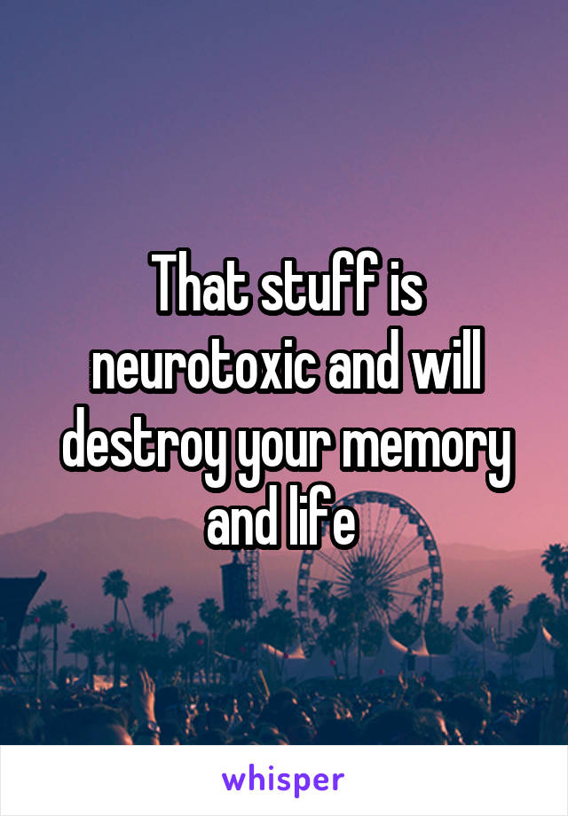 That stuff is neurotoxic and will destroy your memory and life 