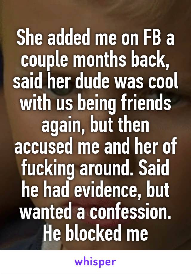 She added me on FB a couple months back, said her dude was cool with us being friends again, but then accused me and her of fucking around. Said he had evidence, but wanted a confession. He blocked me