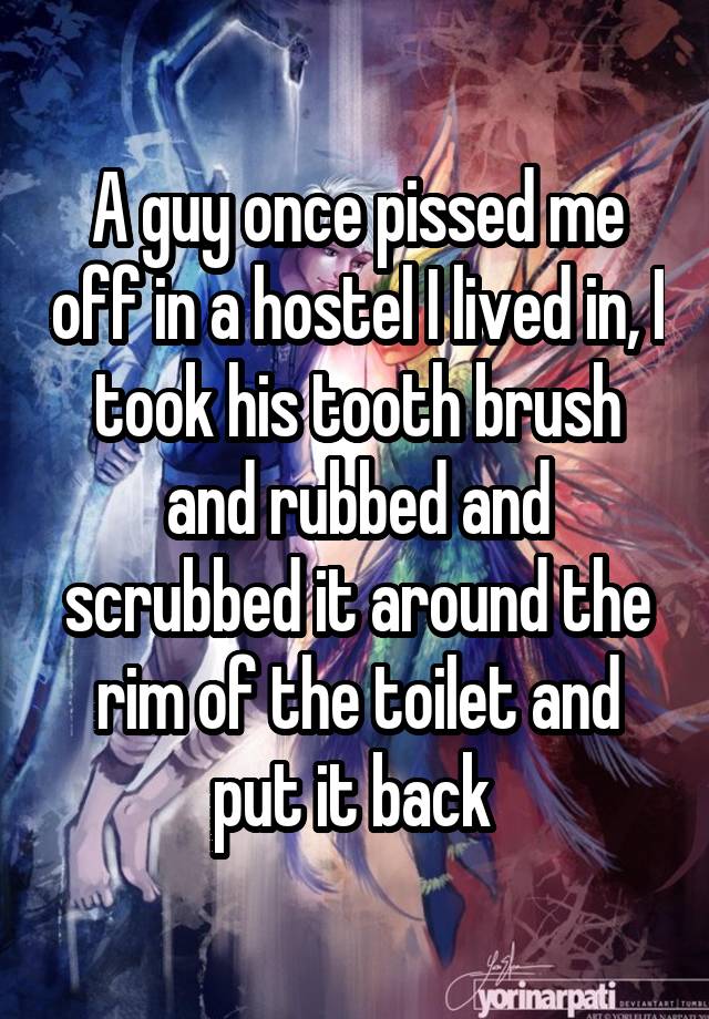 A guy once pissed me off in a hostel I lived in, I took his tooth brush and rubbed and scrubbed it around the rim of the toilet and put it back 