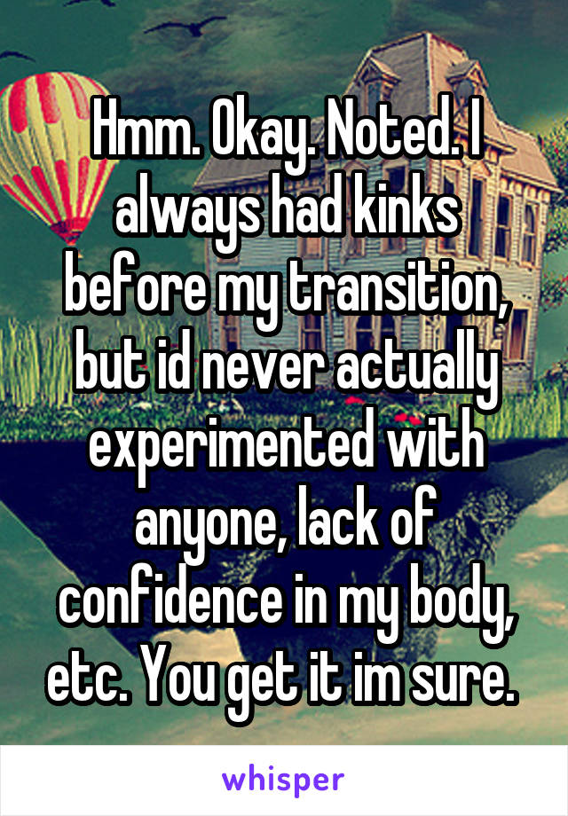 Hmm. Okay. Noted. I always had kinks before my transition, but id never actually experimented with anyone, lack of confidence in my body, etc. You get it im sure. 