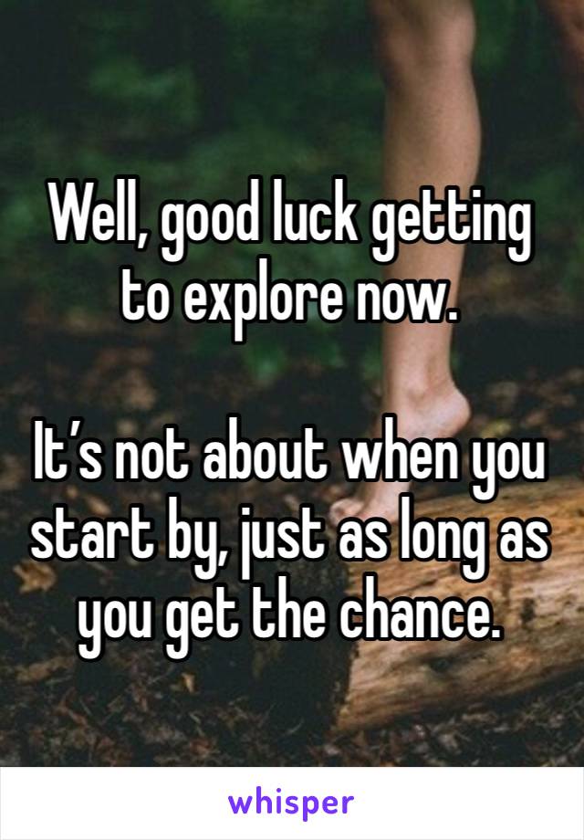 Well, good luck getting to explore now. 

It’s not about when you start by, just as long as you get the chance. 