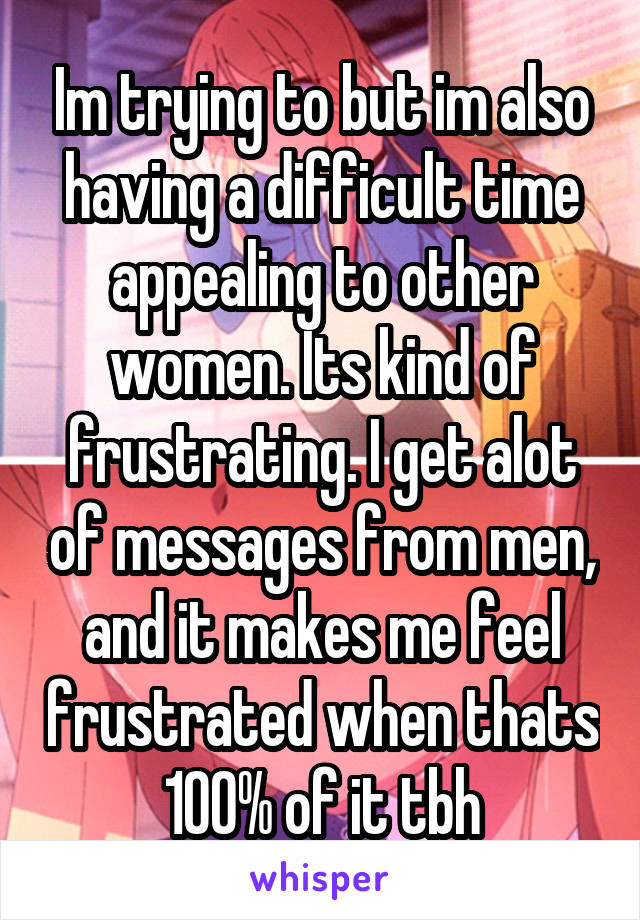 Im trying to but im also having a difficult time appealing to other women. Its kind of frustrating. I get alot of messages from men, and it makes me feel frustrated when thats 100% of it tbh