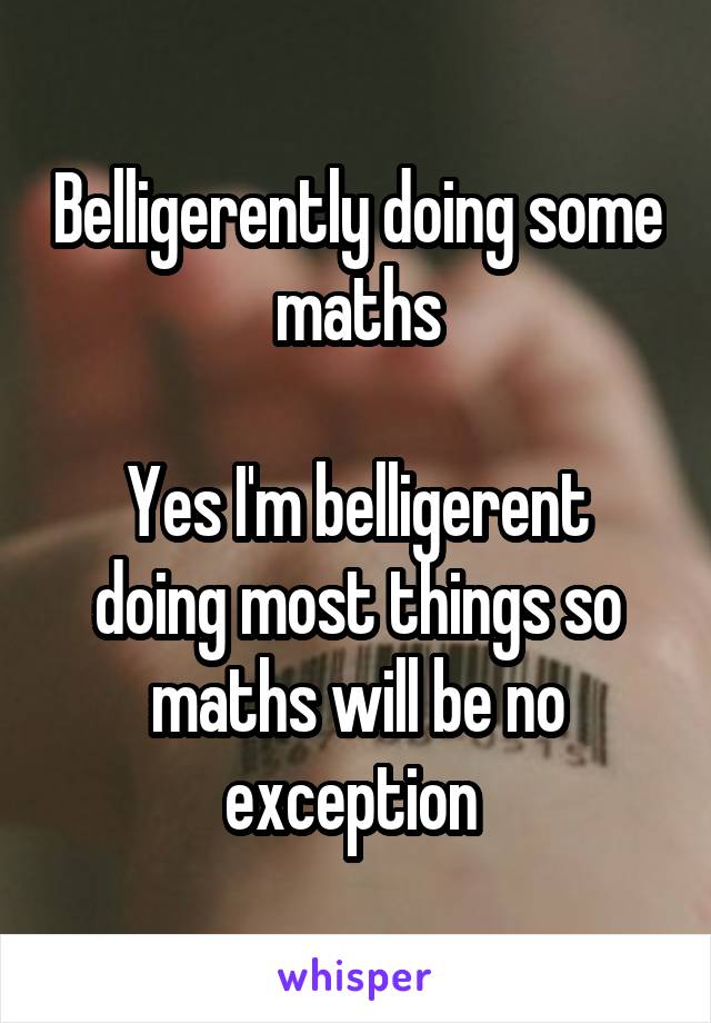 Belligerently doing some maths

Yes I'm belligerent doing most things so maths will be no exception 