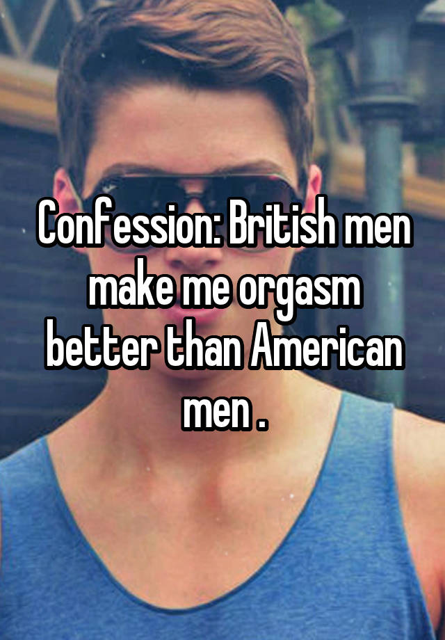 Confession: British men make me orgasm better than American men .