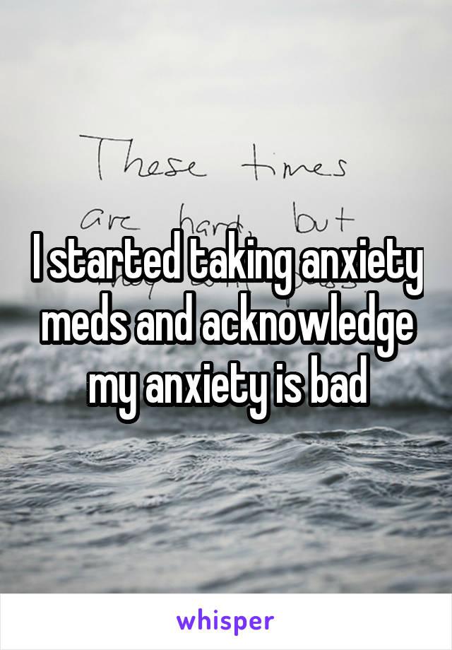 I started taking anxiety meds and acknowledge my anxiety is bad