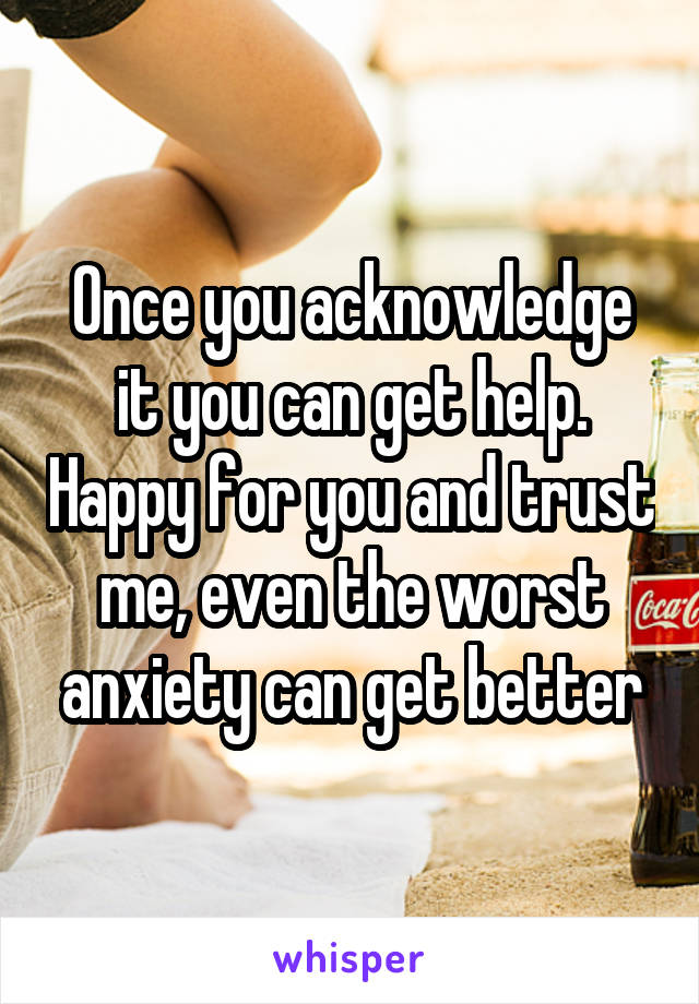 Once you acknowledge it you can get help. Happy for you and trust me, even the worst anxiety can get better