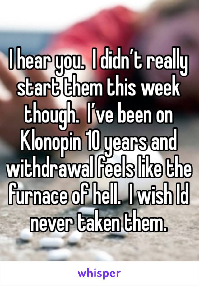 I hear you.  I didn’t really start them this week though.  I’ve been on Klonopin 10 years and withdrawal feels like the furnace of hell.  I wish Id never taken them.