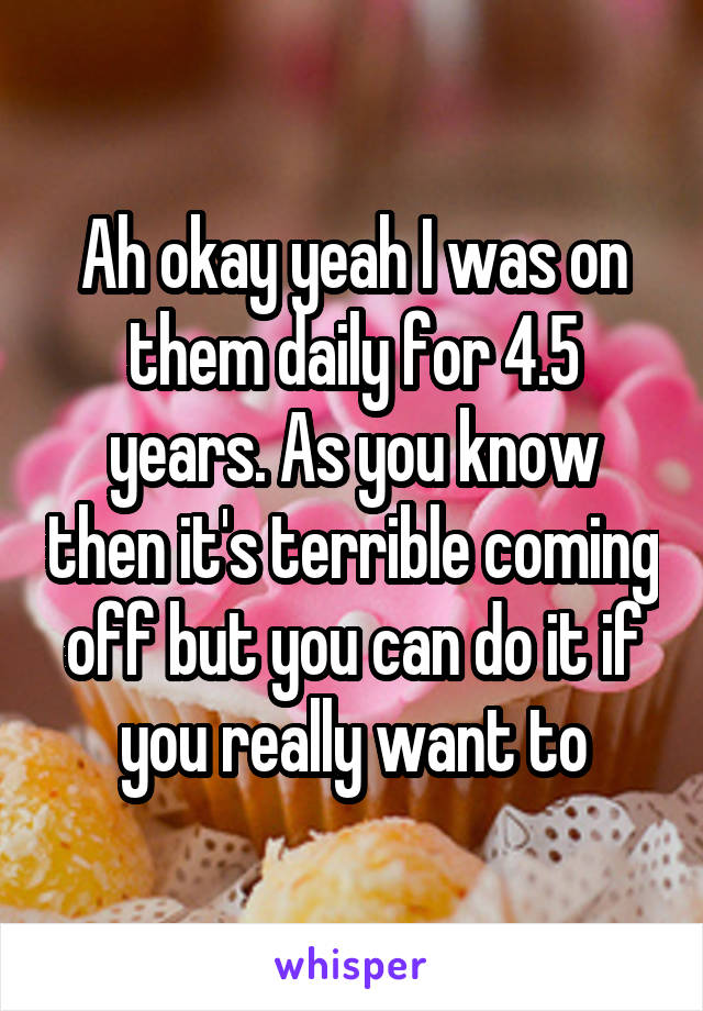 Ah okay yeah I was on them daily for 4.5 years. As you know then it's terrible coming off but you can do it if you really want to