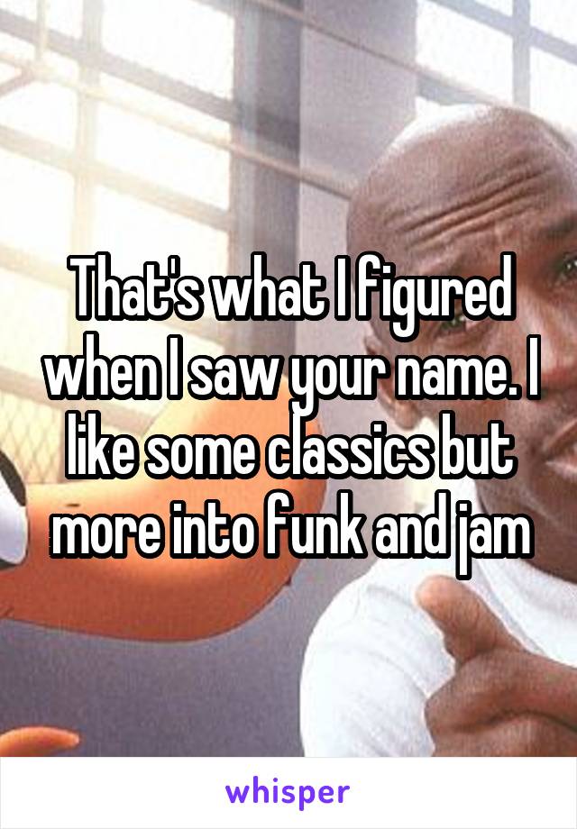 That's what I figured when I saw your name. I like some classics but more into funk and jam