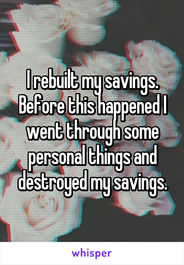 I rebuilt my savings. Before this happened I went through some personal things and destroyed my savings.