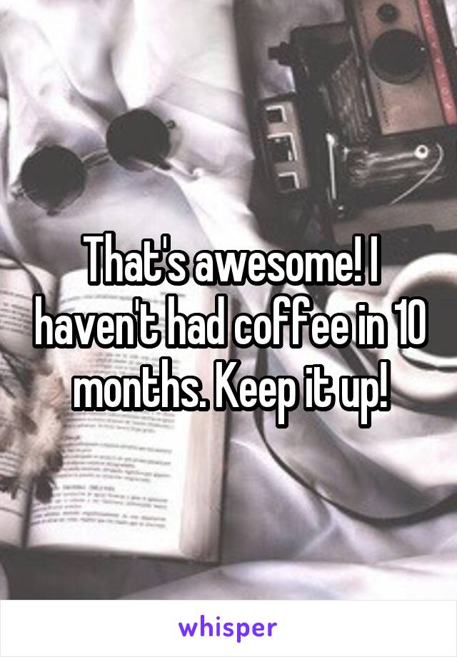 That's awesome! I haven't had coffee in 10 months. Keep it up!