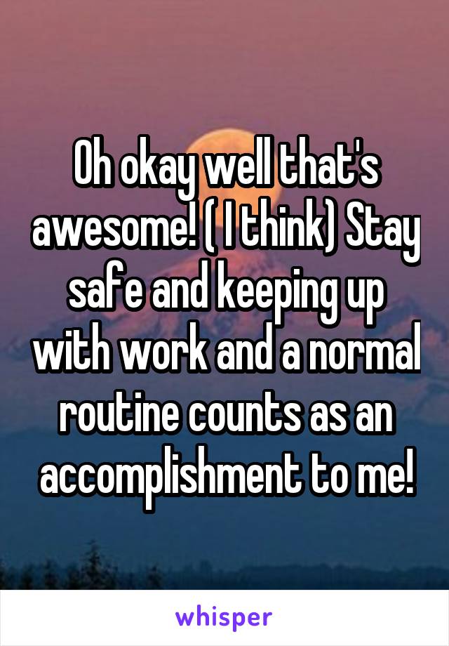 Oh okay well that's awesome! ( I think) Stay safe and keeping up with work and a normal routine counts as an accomplishment to me!