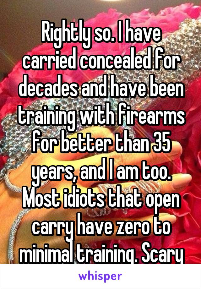 Rightly so. I have carried concealed for decades and have been training with firearms for better than 35 years, and I am too. Most idiots that open carry have zero to minimal training. Scary