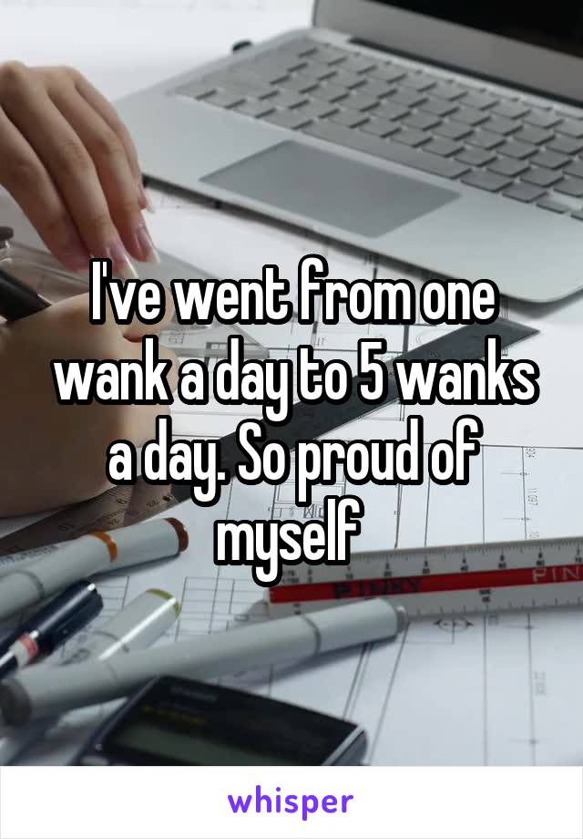 I've went from one wank a day to 5 wanks a day. So proud of myself 