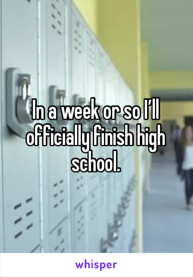 In a week or so I’ll officially finish high school.