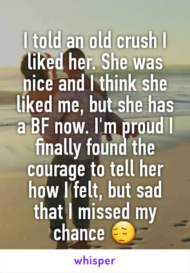 I told an old crush I liked her. She was nice and I think she liked me, but she has a BF now. I'm proud I finally found the courage to tell her how I felt, but sad that I missed my chance 😔