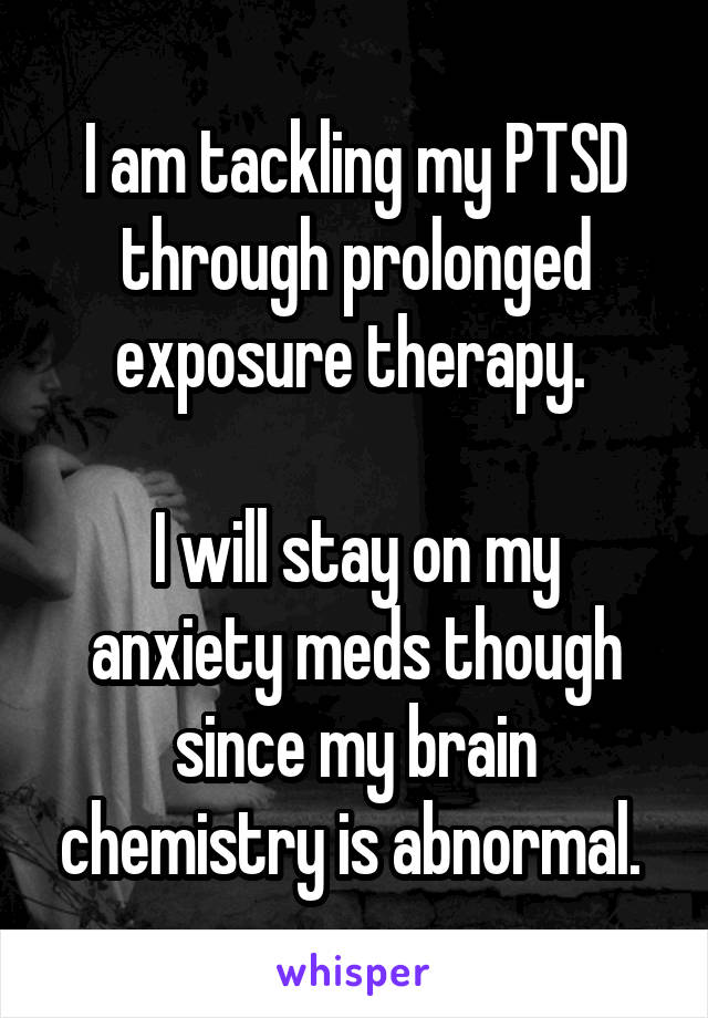 I am tackling my PTSD through prolonged exposure therapy. 

I will stay on my anxiety meds though since my brain chemistry is abnormal. 