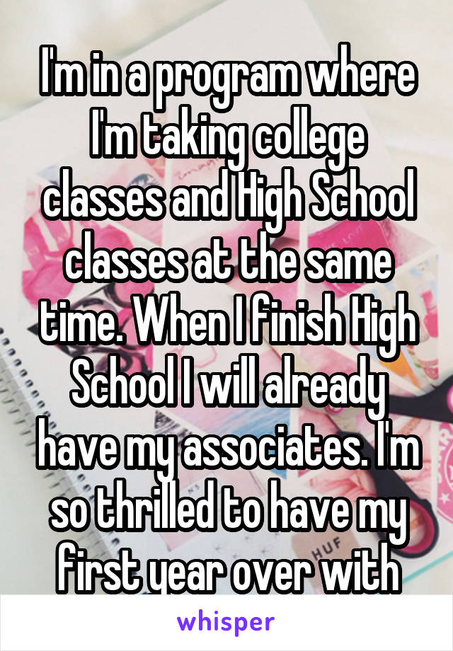 I'm in a program where I'm taking college classes and High School classes at the same time. When I finish High School I will already have my associates. I'm so thrilled to have my first year over with