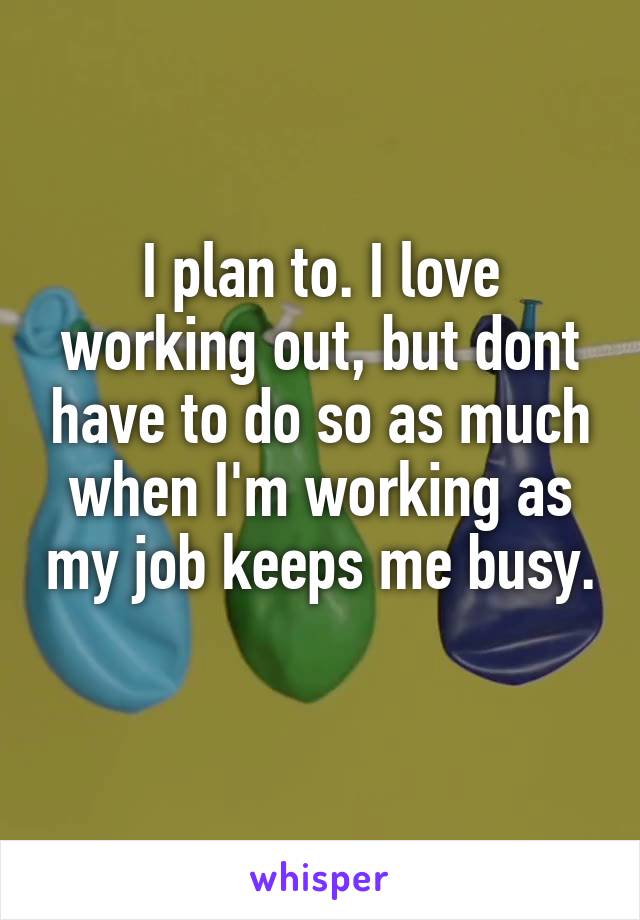 I plan to. I love working out, but dont have to do so as much when I'm working as my job keeps me busy. 