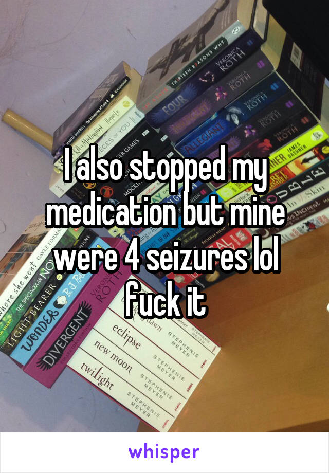 I also stopped my medication but mine were 4 seizures lol fuck it