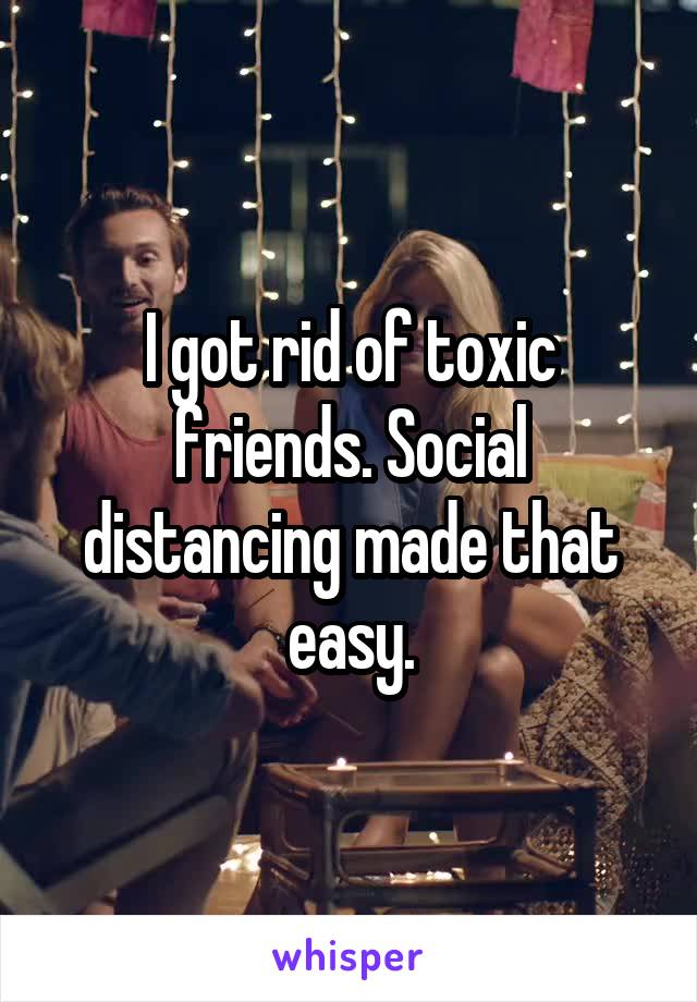 I got rid of toxic friends. Social distancing made that easy.