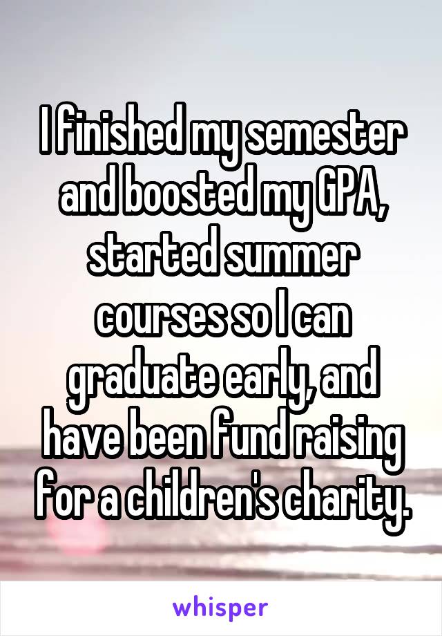 I finished my semester and boosted my GPA, started summer courses so I can graduate early, and have been fund raising for a children's charity.