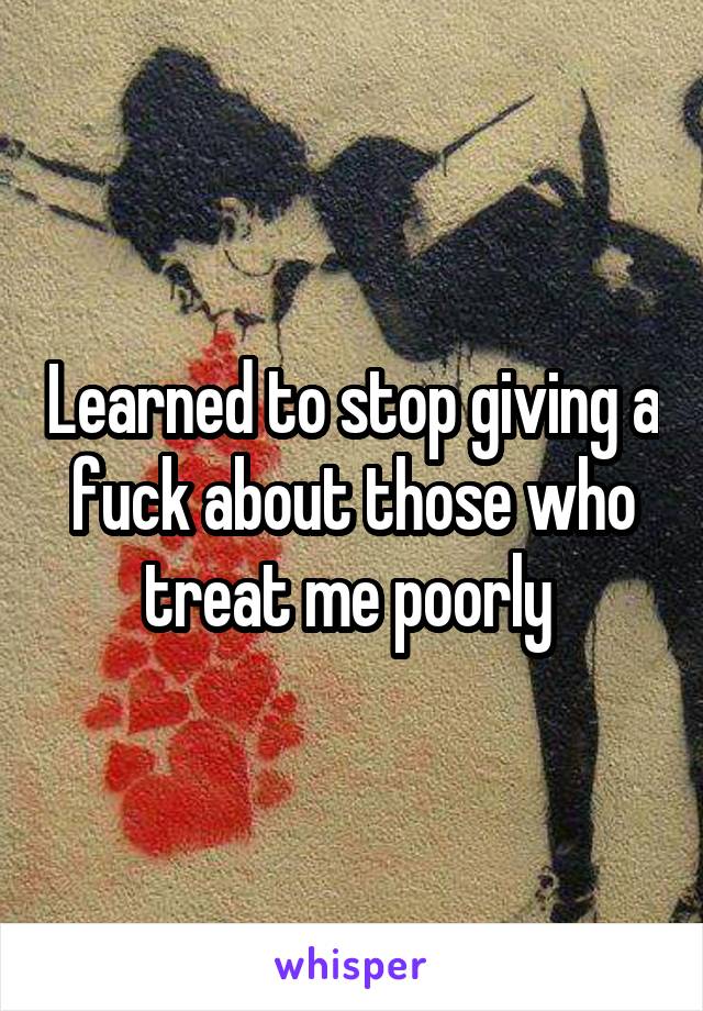 Learned to stop giving a fuck about those who treat me poorly 