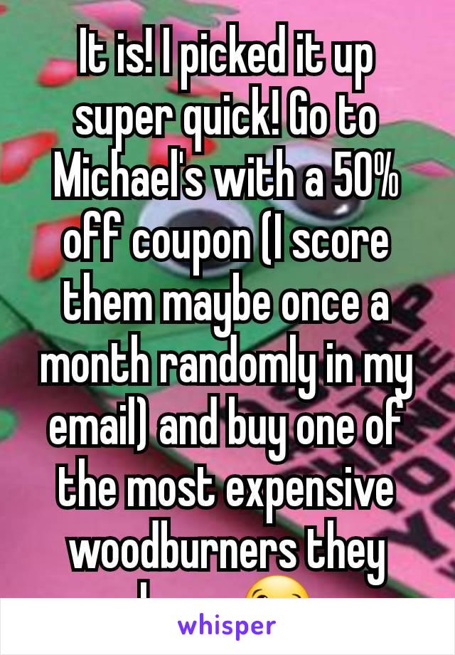 It is! I picked it up super quick! Go to Michael's with a 50% off coupon (I score them maybe once a month randomly in my email) and buy one of the most expensive woodburners they have. 😉