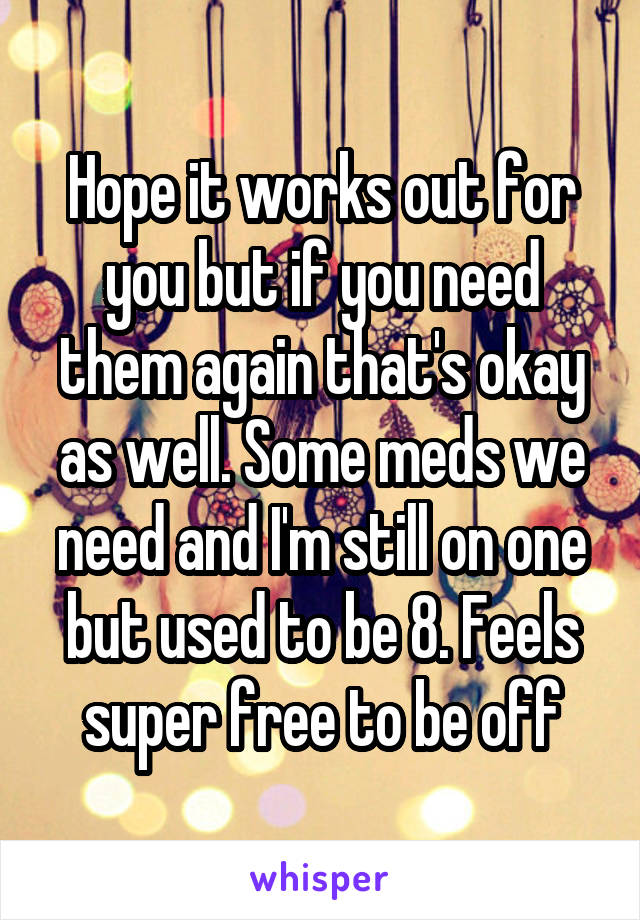 Hope it works out for you but if you need them again that's okay as well. Some meds we need and I'm still on one but used to be 8. Feels super free to be off