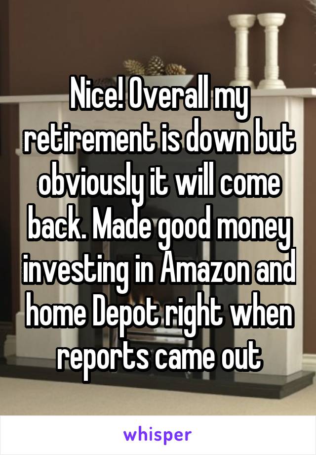 Nice! Overall my retirement is down but obviously it will come back. Made good money investing in Amazon and home Depot right when reports came out