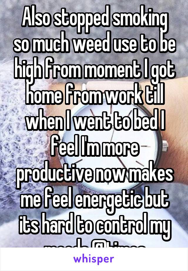 Also stopped smoking so much weed use to be high from moment I got home from work till when I went to bed I feel I'm more productive now makes me feel energetic but its hard to control my moods @times