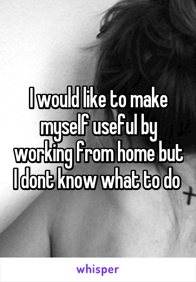 I would like to make myself useful by working from home but I dont know what to do 