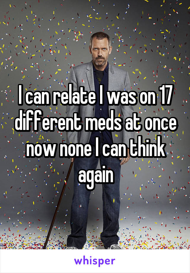 I can relate I was on 17 different meds at once now none I can think again