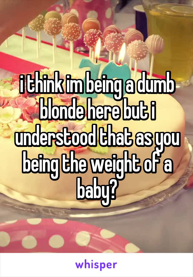 i think im being a dumb blonde here but i understood that as you being the weight of a baby?