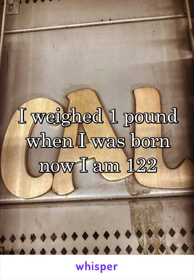 I weighed 1 pound when I was born now I am 122