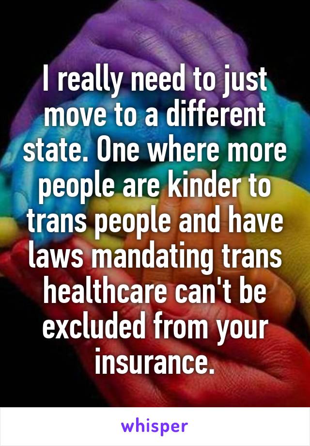 I really need to just move to a different state. One where more people are kinder to trans people and have laws mandating trans healthcare can't be excluded from your insurance.