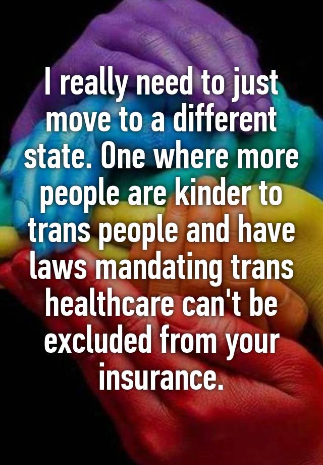 I really need to just move to a different state. One where more people are kinder to trans people and have laws mandating trans healthcare can't be excluded from your insurance.