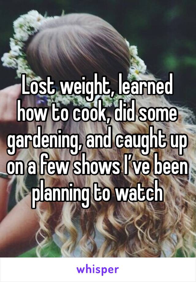 Lost weight, learned how to cook, did some gardening, and caught up on a few shows I’ve been planning to watch 