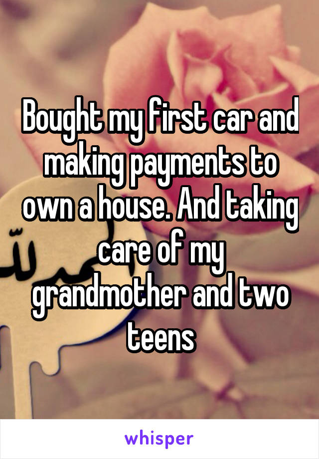 Bought my first car and making payments to own a house. And taking care of my grandmother and two teens