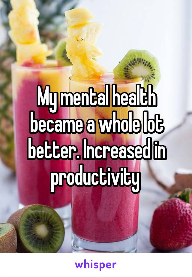 My mental health became a whole lot better. Increased in productivity 