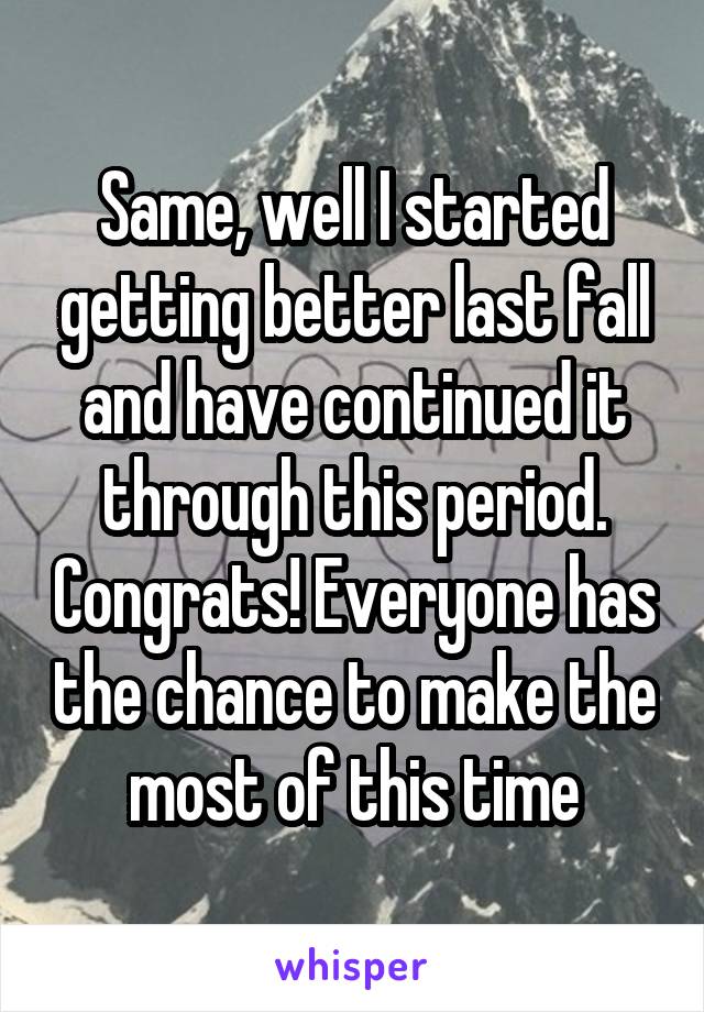 Same, well I started getting better last fall and have continued it through this period. Congrats! Everyone has the chance to make the most of this time