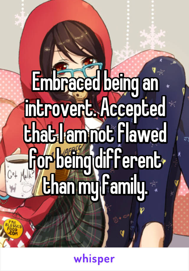 Embraced being an introvert. Accepted that I am not flawed for being different than my family.